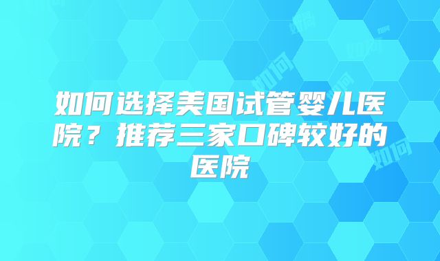 如何选择美国试管婴儿医院?推荐三家口碑较好的医院