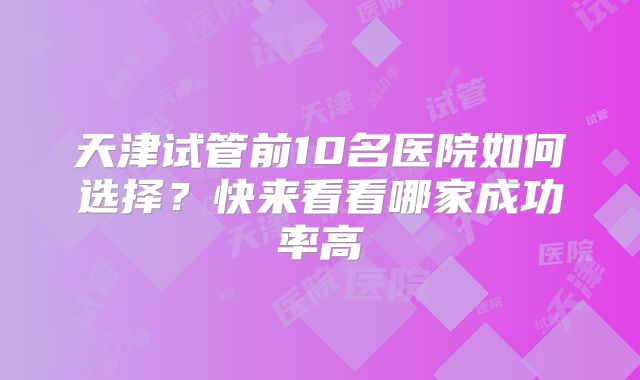 天津试管前10名医院如何选择？快来看看哪家成功率高