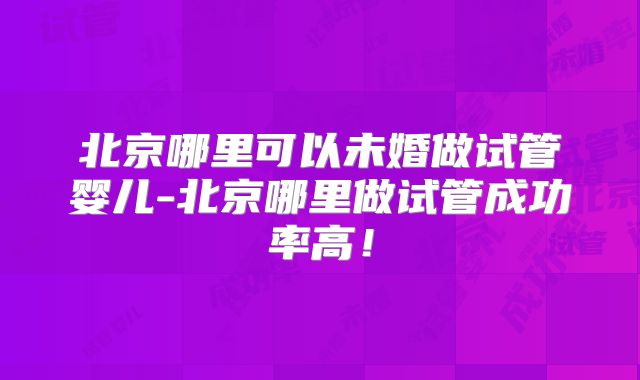 北京哪里可以未婚做试管婴儿-北京哪里做试管成功率高！