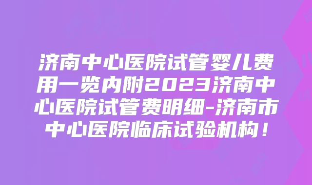 济南中心医院试管婴儿费用一览内附2023济南中心医院试管费明细-济南市中心医院临床试验机构！