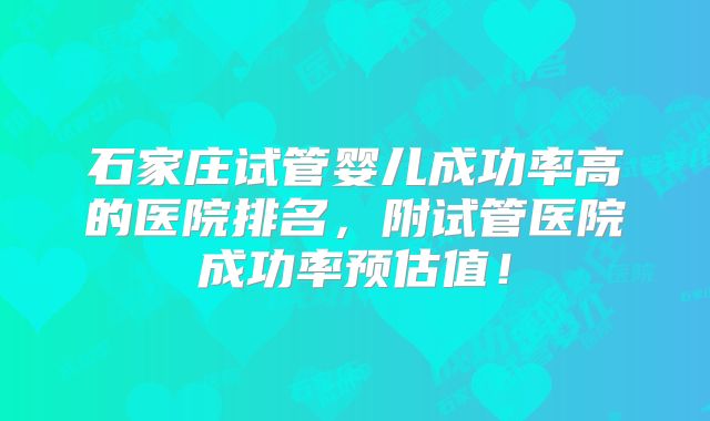 石家庄试管婴儿成功率高的医院排名，附试管医院成功率预估值！