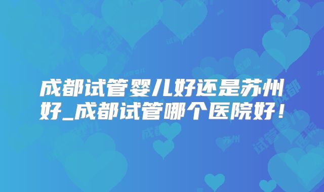 成都试管婴儿好还是苏州好_成都试管哪个医院好!