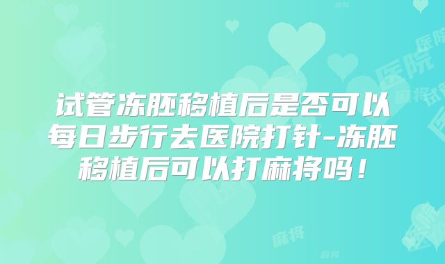 试管冻胚移植后是否可以每日步行去医院打针-冻胚移植后可以打麻将吗！