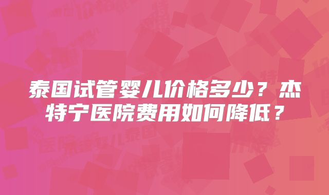 泰国试管婴儿价格多少？杰特宁医院费用如何降低？