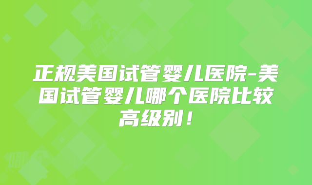 正规美国试管婴儿医院-美国试管婴儿哪个医院比较高级别！