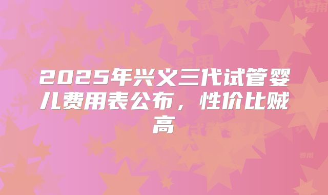 2025年兴义三代试管婴儿费用表公布，性价比贼高