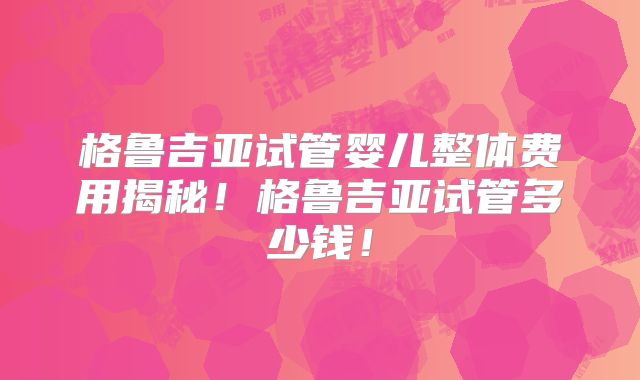 格鲁吉亚试管婴儿整体费用揭秘！格鲁吉亚试管多少钱！