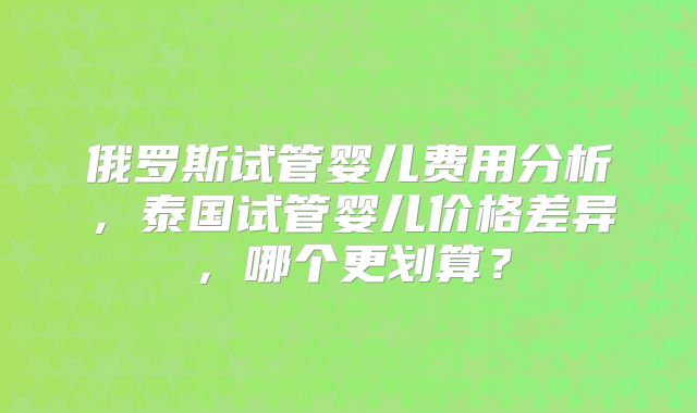 俄罗斯试管婴儿费用分析，泰国试管婴儿价格差异，哪个更划算？