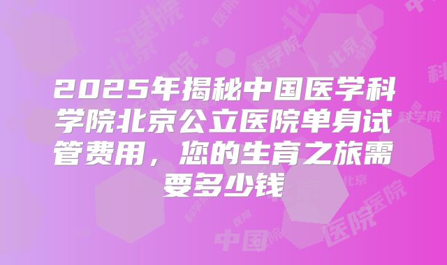 2025年揭秘中国医学科学院北京公立医院单身试管费用，您的生育之旅需要多少钱
