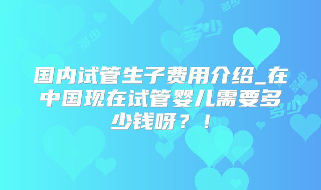 国内试管生子费用介绍_在中国现在试管婴儿需要多少钱呀?!