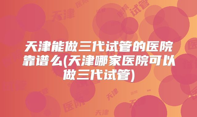 天津能做三代试管的医院靠谱么(天津哪家医院可以做三代试管)