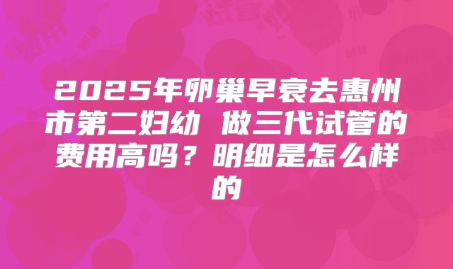 2025年卵巢早衰去惠州市第二妇幼 做三代试管的费用高吗？明细是怎么样的