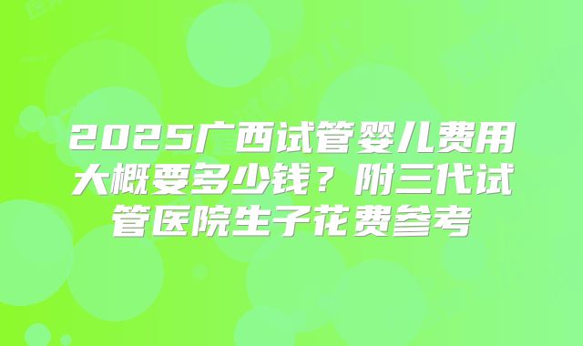 2025广西试管婴儿费用大概要多少钱?附三代试管医院生子花费参考