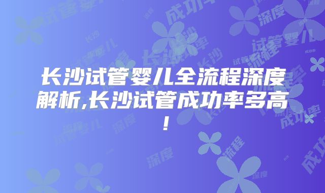 长沙试管婴儿全流程深度解析,长沙试管成功率多高!