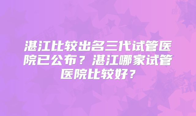 湛江比较出名三代试管医院已公布？湛江哪家试管医院比较好？