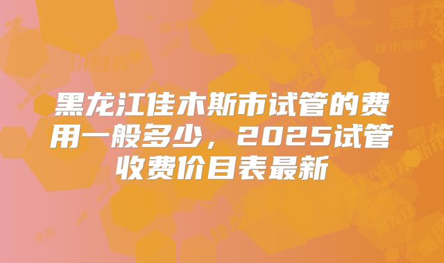 黑龙江佳木斯市试管的费用一般多少，2025试管收费价目表最新