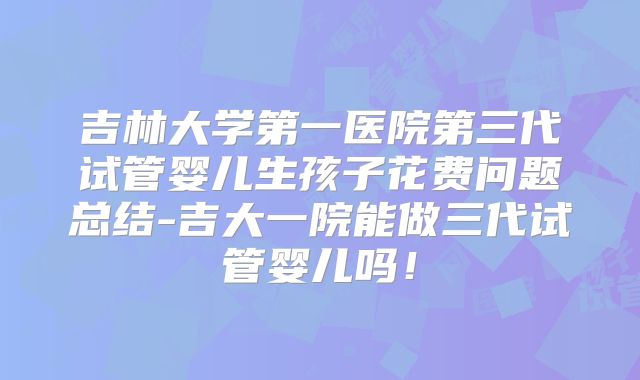 吉林大学第一医院第三代试管婴儿生孩子花费问题总结-吉大一院能做三代试管婴儿吗!