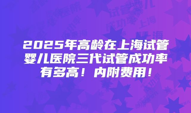 2025年高龄在上海试管婴儿医院三代试管成功率有多高！内附费用！