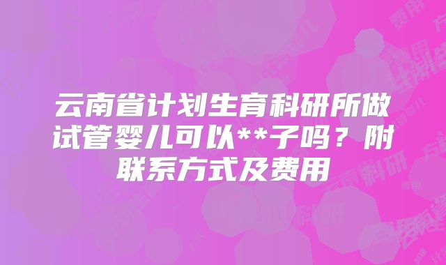 云南省计划生育科研所做试管婴儿可以**子吗？附联系方式及费用