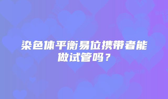 染色体平衡易位携带者能做试管吗？