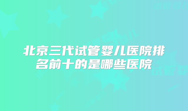 北京三代试管婴儿医院排名前十的是哪些医院