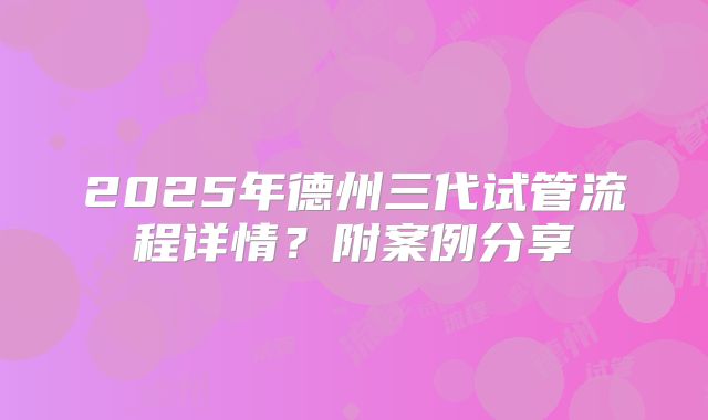 2025年德州三代试管流程详情?附案例分享