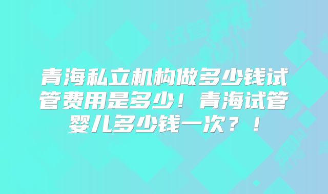 青海私立机构做多少钱试管费用是多少！青海试管婴儿多少钱一次？！