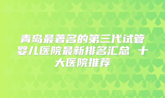 青岛最著名的第三代试管婴儿医院最新排名汇总 十大医院推荐