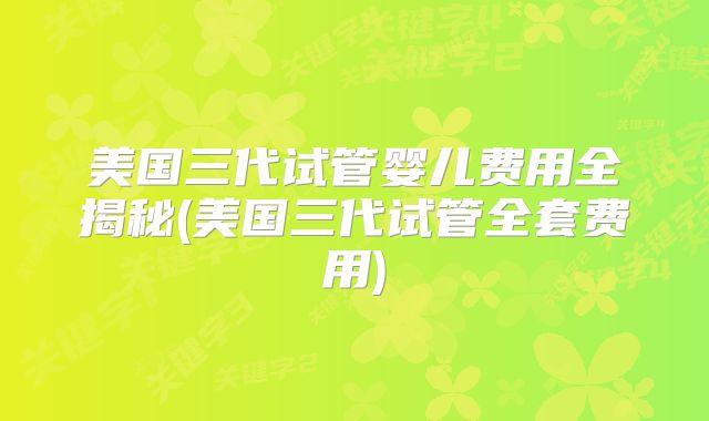 美国三代试管婴儿费用全揭秘(美国三代试管全套费用)