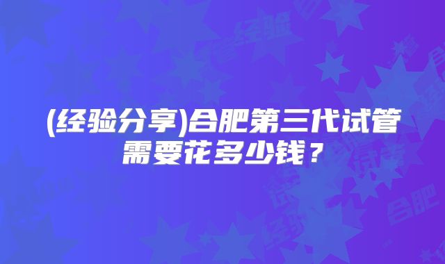 (经验分享)合肥第三代试管需要花多少钱？