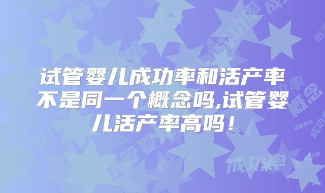 试管婴儿成功率和活产率不是同一个概念吗,试管婴儿活产率高吗！
