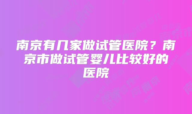 南京有几家做试管医院？南京市做试管婴儿比较好的医院