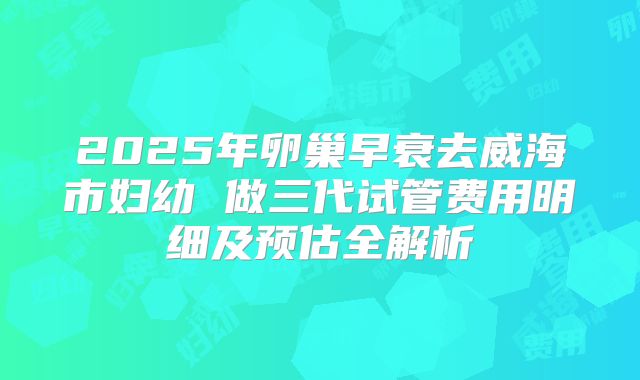 2025年卵巢早衰去威海市妇幼 做三代试管费用明细及预估全解析