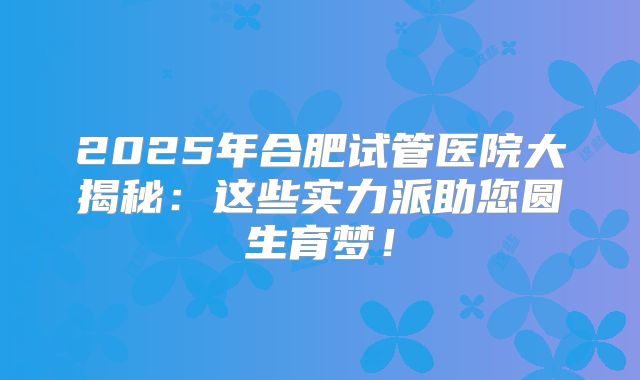 2025年合肥试管医院大揭秘：这些实力派助您圆生育梦！