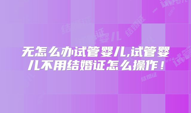 无怎么办试管婴儿,试管婴儿不用结婚证怎么操作！
