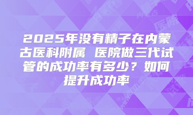 2025年没有精子在内蒙古医科附属 医院做三代试管的成功率有多少?如何提升成功率