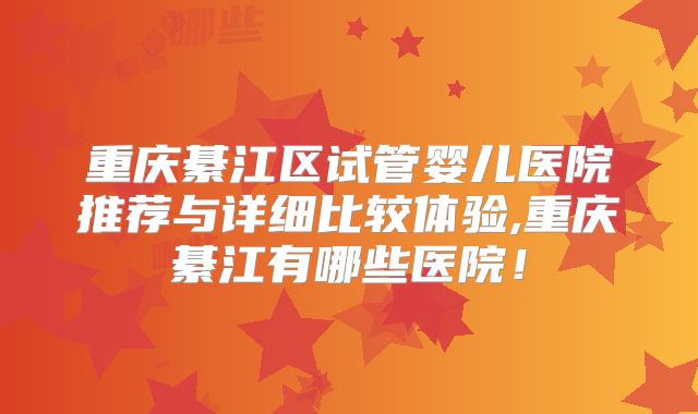 重庆綦江区试管婴儿医院推荐与详细比较体验,重庆綦江有哪些医院！