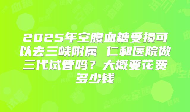 2025年空腹血糖受损可以去三峡附属 仁和医院做三代试管吗？大概要花费多少钱