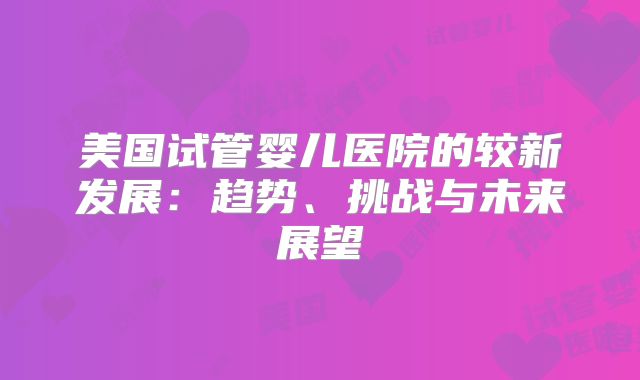 美国试管婴儿医院的较新发展:趋势、挑战与未来展望