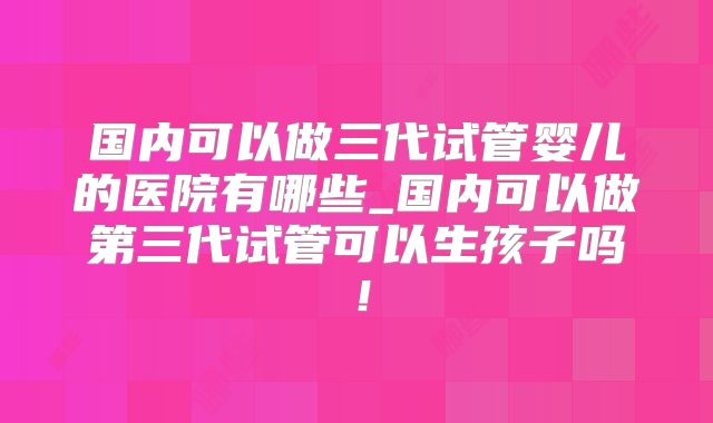 国内可以做三代试管婴儿的医院有哪些_国内可以做第三代试管可以生孩子吗！