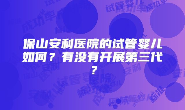 保山安利医院的试管婴儿如何？有没有开展第三代？