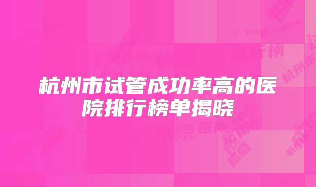 杭州市试管成功率高的医院排行榜单揭晓