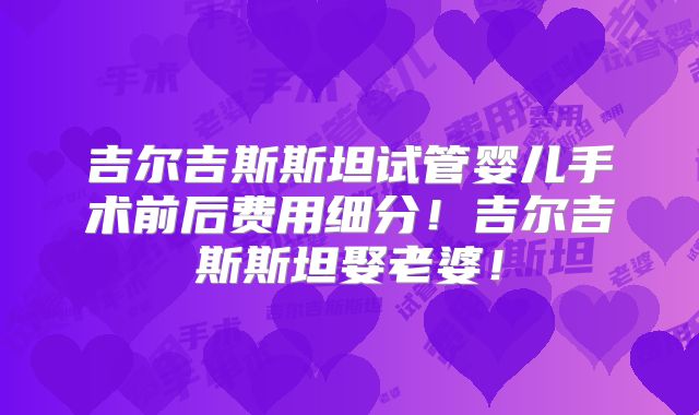 吉尔吉斯斯坦试管婴儿手术前后费用细分！吉尔吉斯斯坦娶老婆！