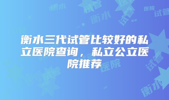 衡水三代试管比较好的私立医院查询，私立公立医院推荐