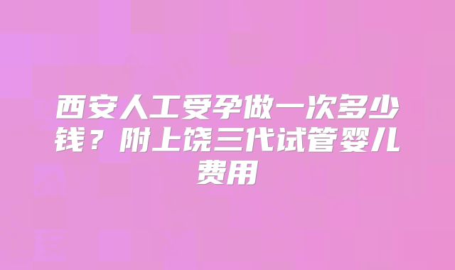 西安人工受孕做一次多少钱？附上饶三代试管婴儿费用