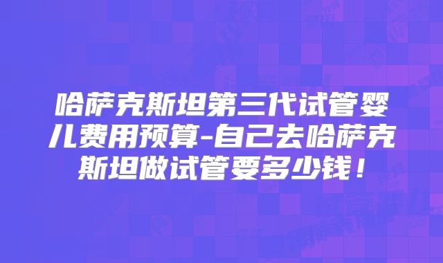 哈萨克斯坦第三代试管婴儿费用预算-自己去哈萨克斯坦做试管要多少钱!