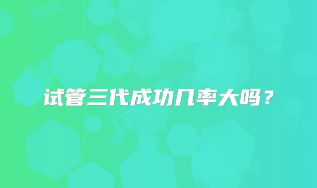 试管三代成功几率大吗？
