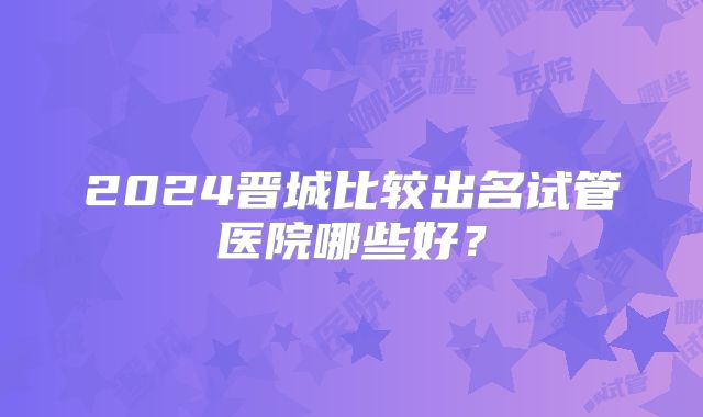2024晋城比较出名试管医院哪些好？
