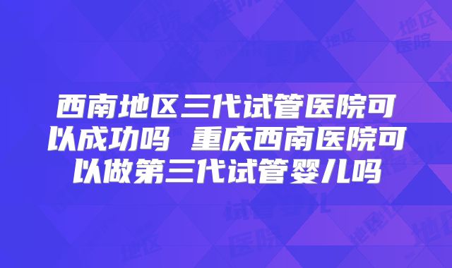 西南地区三代试管医院可以成功吗 重庆西南医院可以做第三代试管婴儿吗