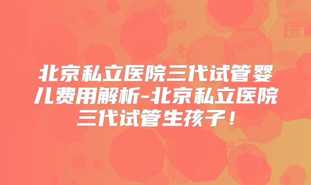 北京私立医院三代试管婴儿费用解析-北京私立医院三代试管生孩子！